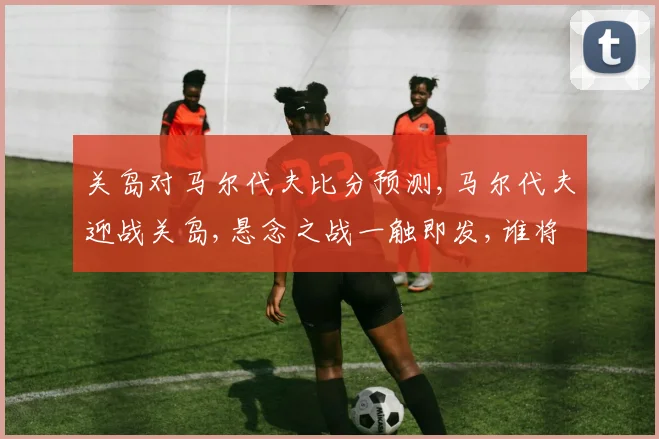关岛对马尔代夫比分预测,马尔代夫迎战关岛,悬念之战一触即发,谁将笑到最后